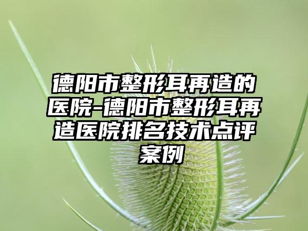 德阳市整形耳再造的医院-德阳市整形耳再造医院排名技术点评 案例