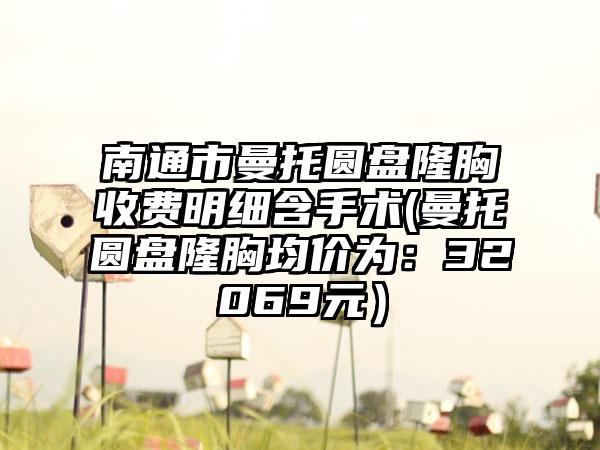 南通市曼托圆盘隆胸收费明细含手术(曼托圆盘隆胸均价为：32069元）