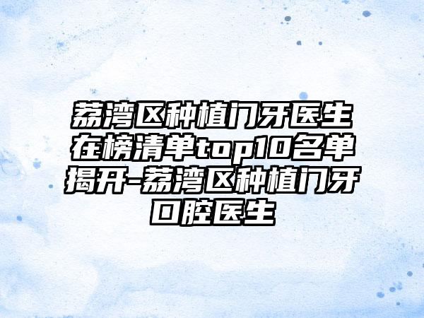 荔湾区种植门牙医生在榜清单top10名单揭开-荔湾区种植门牙口腔医生