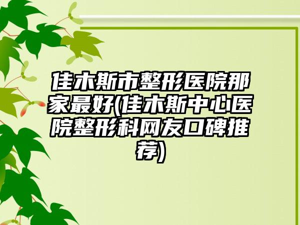 佳木斯市整形医院那家最好(佳木斯中心医院整形科网友口碑推荐)