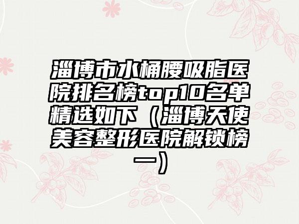 淄博市水桶腰吸脂医院排名榜top10名单精选如下（淄博天使美容整形医院解锁榜一）