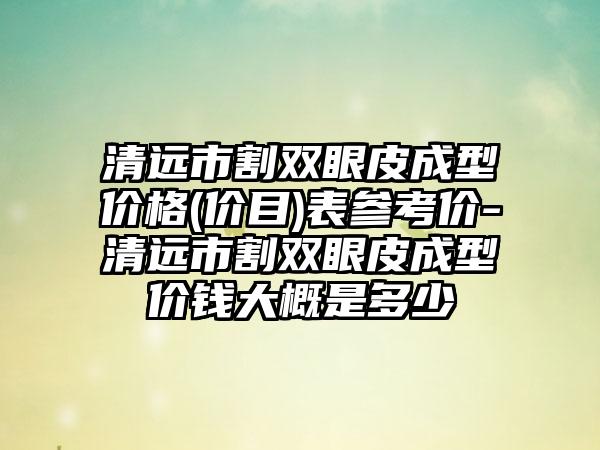 清远市割双眼皮成型价格(价目)表参考价-清远市割双眼皮成型价钱大概是多少