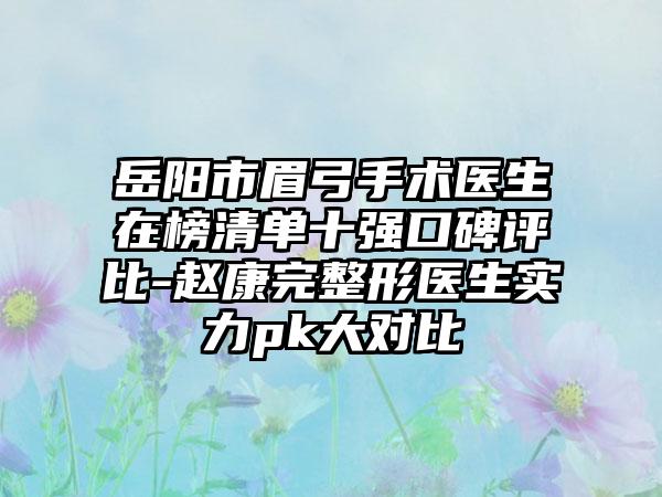 岳阳市眉弓手术医生在榜清单十强口碑评比-赵康完整形医生实力pk大对比