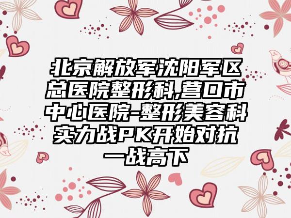 北京解放军沈阳军区总医院整形科,营口市中心医院-整形美容科实力战PK开始对抗一战高下