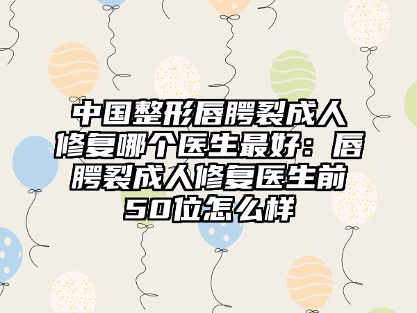 中国整形唇腭裂成人修复哪个医生最好：唇腭裂成人修复医生前50位怎么样