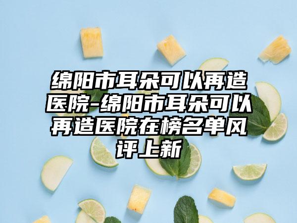 绵阳市耳朵可以再造医院-绵阳市耳朵可以再造医院在榜名单风评上新