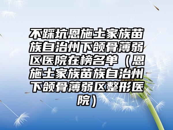 不踩坑恩施土家族苗族自治州下颌骨薄弱区医院在榜名单(恩施土家族苗族自治州下颌骨薄弱区整形医院)