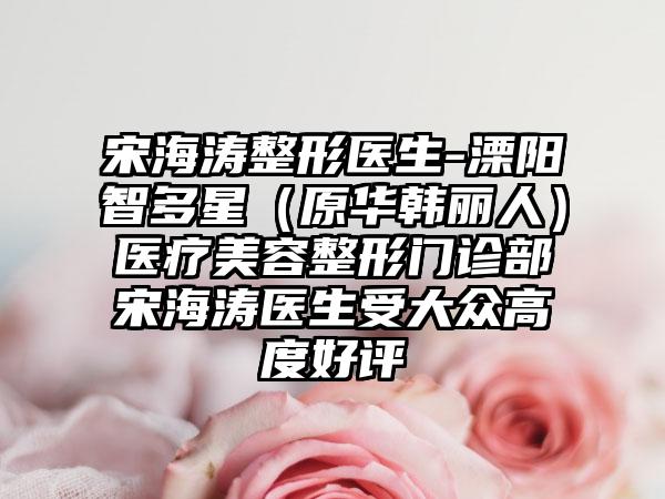 宋海涛整形医生-溧阳智多星(原华韩丽人)医疗美容整形门诊部宋海涛医生受大众高度好评
