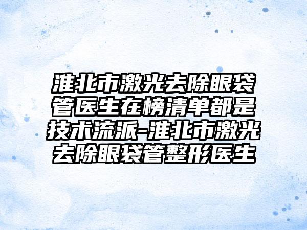 淮北市激光去除眼袋管医生在榜清单都是技术流派-淮北市激光去除眼袋管整形医生