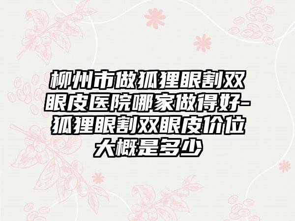 柳州市做狐狸眼割双眼皮医院哪家做得好-狐狸眼割双眼皮价位大概是多少