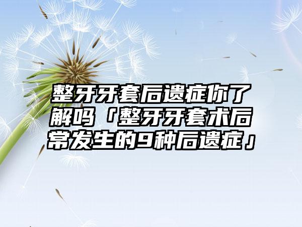 整牙牙套后遗症你了解吗「整牙牙套术后常发生的9种后遗症」