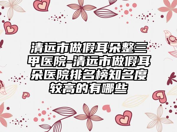 清远市做假耳朵整三甲医院-清远市做假耳朵医院排名榜知名度较高的有哪些