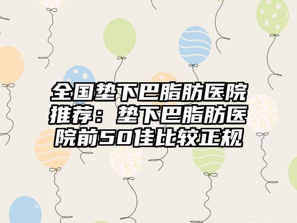 全国垫下巴脂肪医院推荐：垫下巴脂肪医院前50佳比较正规