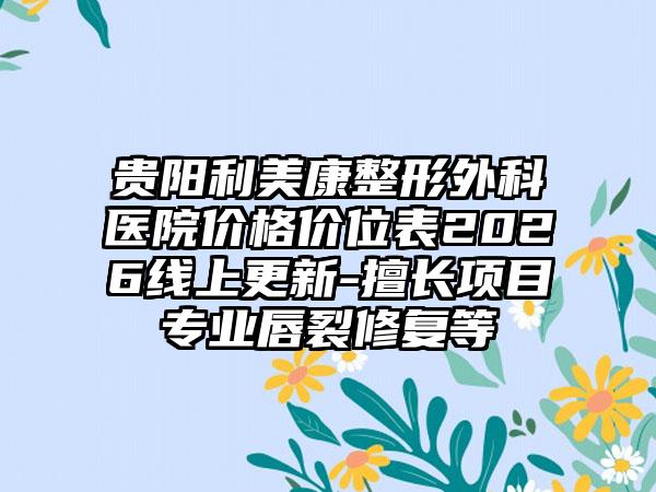 贵阳利美康整形外科医院价格价位表2026线上更新-擅长项目专业唇裂修复等