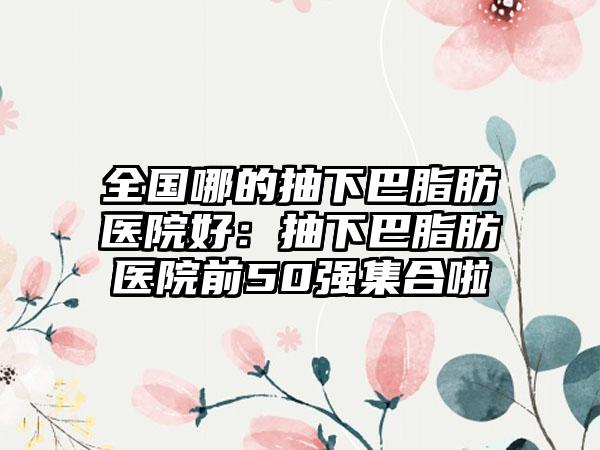 全国哪的抽下巴脂肪医院好：抽下巴脂肪医院前50强集合啦