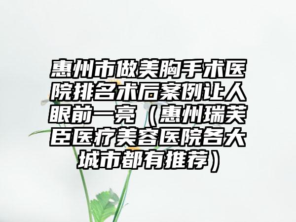 惠州市做美胸手术医院排名术后案例让人眼前一亮（惠州瑞芙臣医疗美容医院各大城市都有推荐）