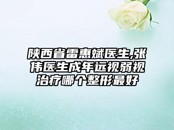 陕西省雷惠斌医生,张伟医生成年远视弱视治疗哪个整形最好
