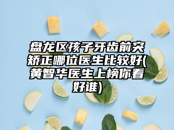 盘龙区孩子牙齿前突矫正哪位医生比较好(黄智华医生上榜你看好谁)