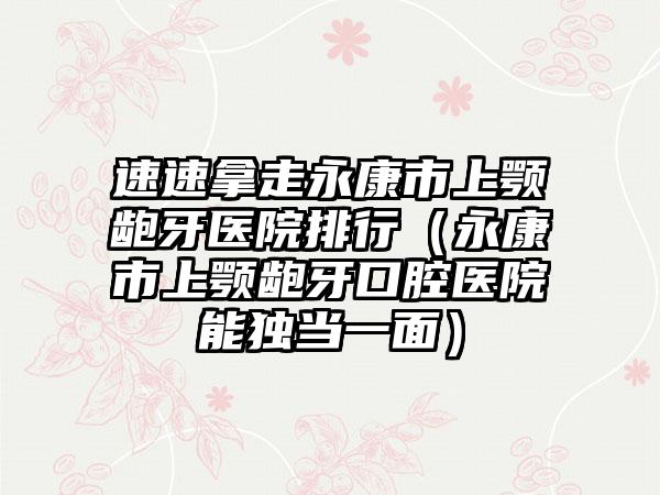 速速拿走永康市上颚龅牙医院排行（永康市上颚龅牙口腔医院能独当一面）