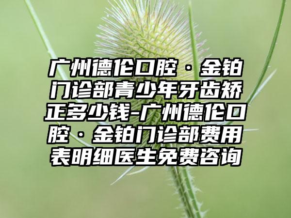 广州德伦口腔·金铂门诊部青少年牙齿矫正多少钱-广州德伦口腔·金铂门诊部费用表明细医生免费咨询