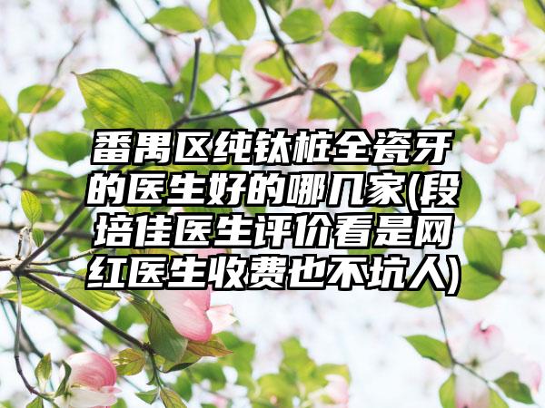 番禺区纯钛桩全瓷牙的医生好的哪几家(段培佳医生评价看是网红医生收费也不坑人)