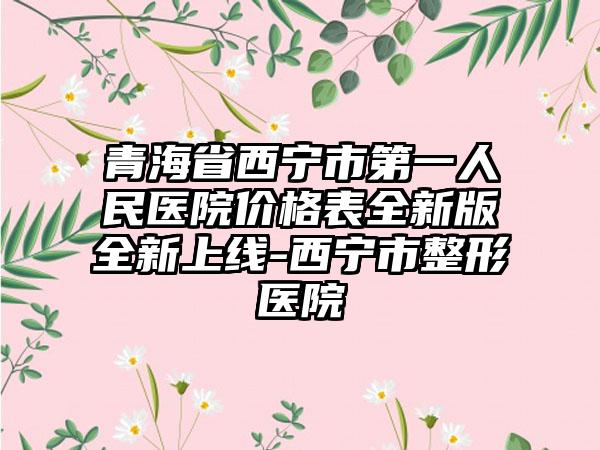 青海省西宁市第一人民医院价格表全新版全新上线-西宁市整形医院