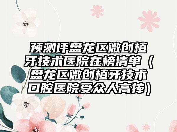 预测评盘龙区微创植牙技术医院在榜清单(盘龙区微创植牙技术口腔医院受众人高捧)