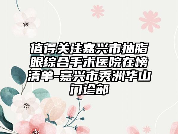 值得关注嘉兴市抽脂眼综合手术医院在榜清单-嘉兴市秀洲华山门诊部