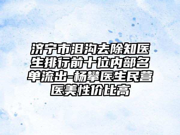 济宁市泪沟去除知医生排行前十位内部名单流出-杨攀医生民营医美性价比高