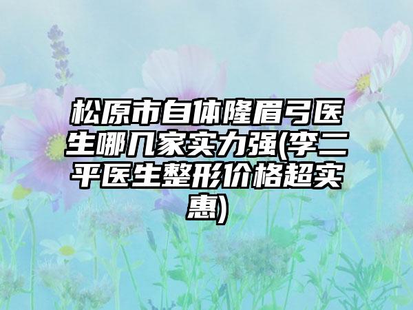 松原市自体隆眉弓医生哪几家实力强(李二平医生整形价格超实惠)