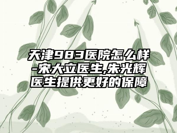 天津983医院怎么样-宋大立医生,朱光辉医生提供更好的保障