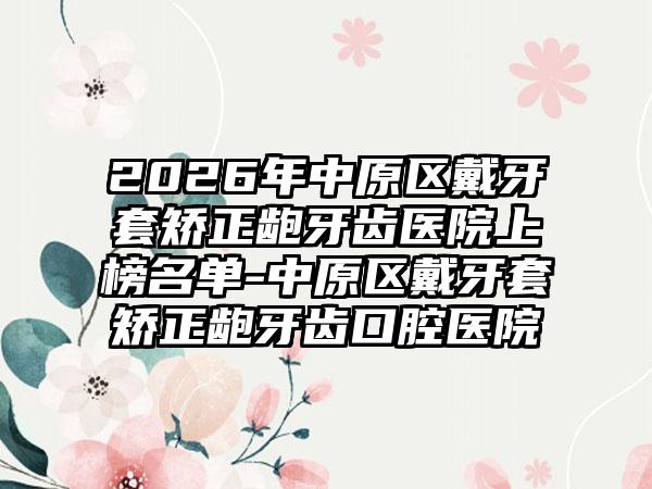 2026年中原区戴牙套矫正龅牙齿医院上榜名单-中原区戴牙套矫正龅牙齿口腔医院