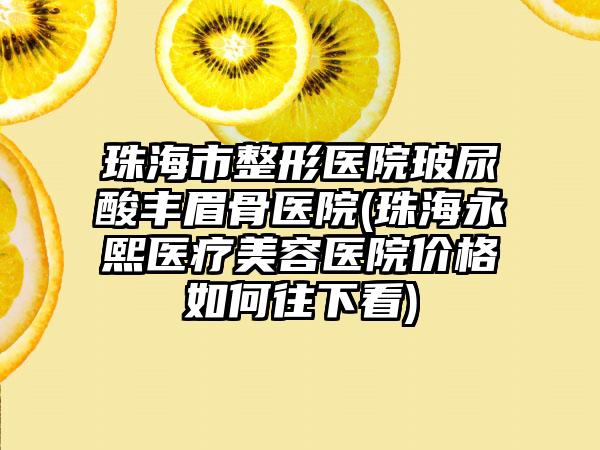 珠海市整形医院玻尿酸丰眉骨医院(珠海永熙医疗美容医院价格如何往下看)