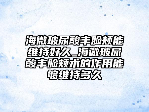 海微玻尿酸丰脸颊能维持好久_海微玻尿酸丰脸颊术的作用能够维持多久