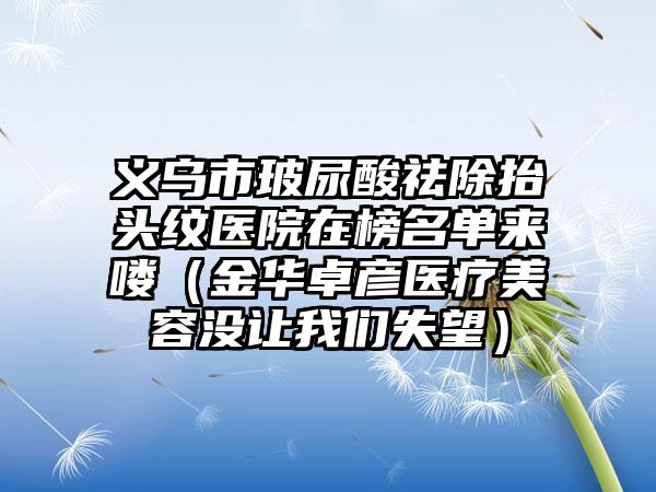 义乌市玻尿酸祛除抬头纹医院在榜名单来喽（金华卓彦医疗美容没让我们失望）