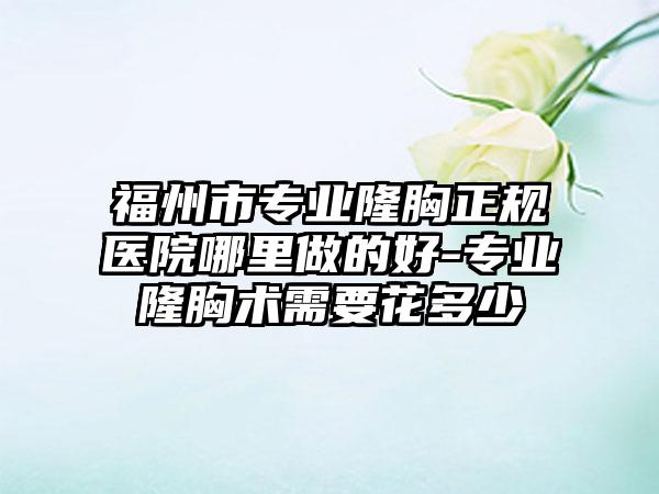 福州市专业隆胸正规医院哪里做的好-专业隆胸术需要花多少