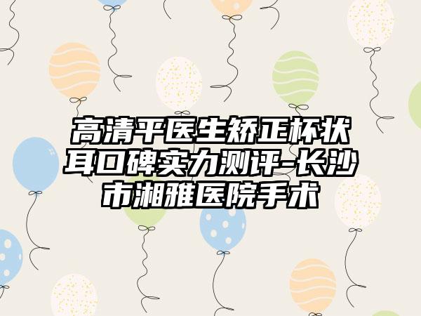 高清平医生矫正杯状耳口碑实力测评-长沙市湘雅医院手术