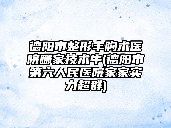 德阳市整形丰胸术医院哪家技术牛(德阳市第六人民医院家家实力超群)