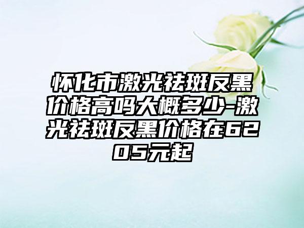 怀化市激光祛斑反黑价格高吗大概多少-激光祛斑反黑价格在6205元起