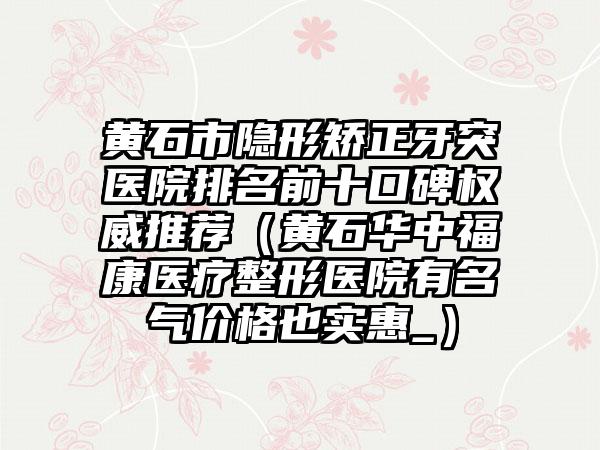 黄石市隐形矫正牙突医院排名前十口碑权威推荐（黄石华中福康医疗整形医院有名气价格也实惠_）