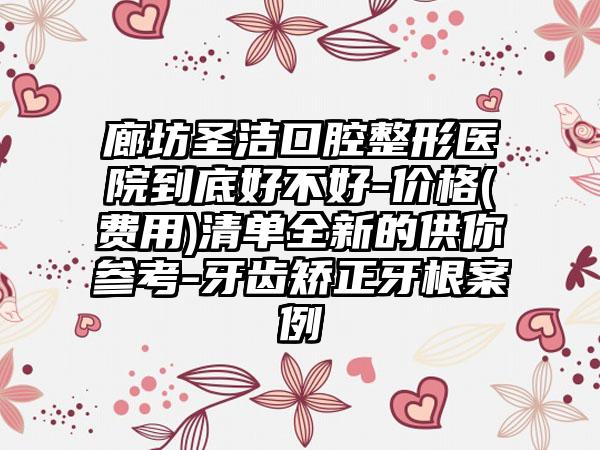 廊坊圣洁口腔整形医院到底好不好-价格(费用)清单全新的供你参考-牙齿矫正牙根案例
