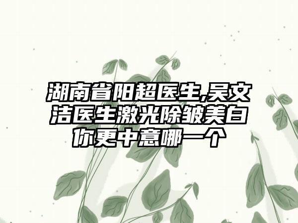 湖南省阳超医生,吴文洁医生激光除皱美白你更中意哪一个