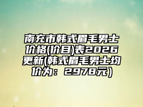 南充市韩式眉毛男士价格(价目)表2026更新(韩式眉毛男士均价为:2978元)