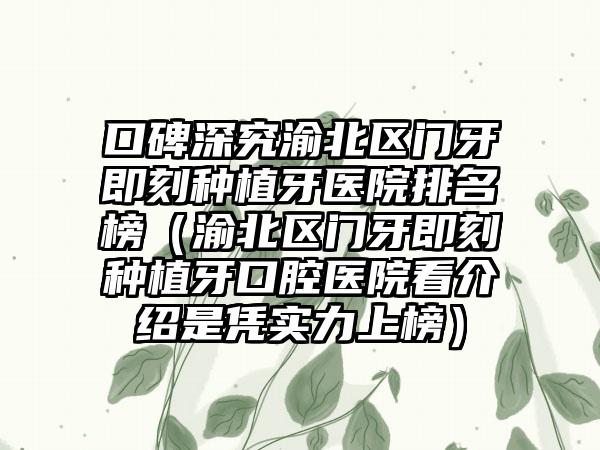 口碑深究渝北区门牙即刻种植牙医院排名榜（渝北区门牙即刻种植牙口腔医院看介绍是凭实力上榜）