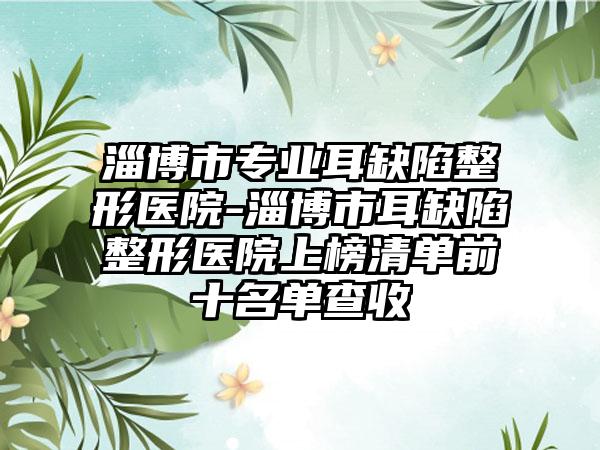 淄博市专业耳缺陷整形医院-淄博市耳缺陷整形医院上榜清单前十名单查收