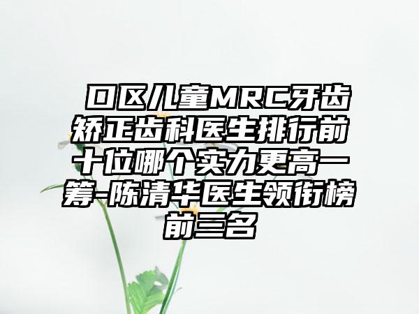 硚口区儿童MRC牙齿矫正齿科医生排行前十位哪个实力更高一筹-陈清华医生领衔榜前三名