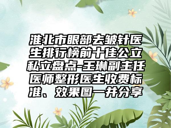 淮北市眼部去皱针医生排行榜前十佳公立私立盘点-王琳副主任医师整形医生收费标准、效果图一并分享