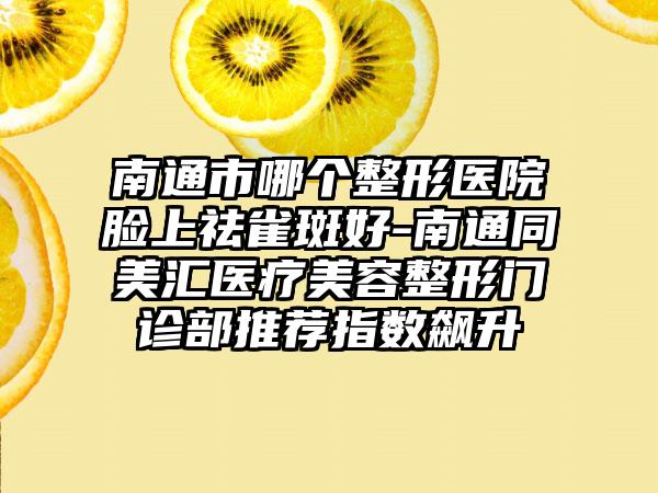南通市哪个整形医院脸上祛雀斑好-南通同美汇医疗美容整形门诊部推荐指数飙升