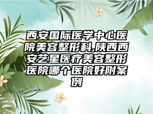 西安国际医学中心医院美容整形科,陕西西安艺星医疗美容整形医院哪个医院好附案例