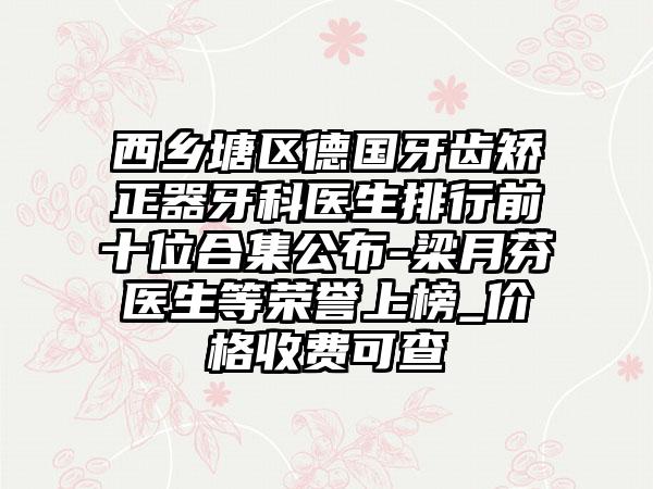 西乡塘区德国牙齿矫正器牙科医生排行前十位合集公布-梁月芬医生等荣誉上榜_价格收费可查